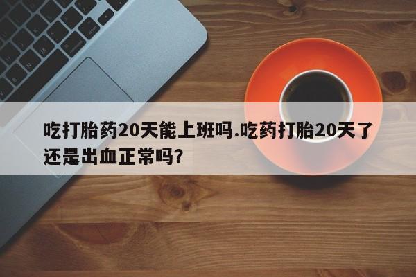 私人店有打胎药吗吃打胎药20天能上班吗.吃药打胎20天了还是出血正常吗？