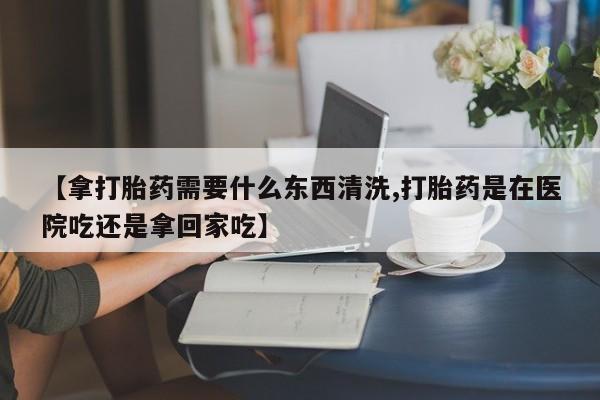 私人店有打胎药吗【拿打胎药需要什么东西清洗,打胎药是在医院吃还是拿回家吃】
