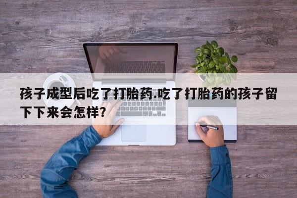 私人店有打胎药吗孩子成型后吃了打胎药.吃了打胎药的孩子留下下来会怎样？