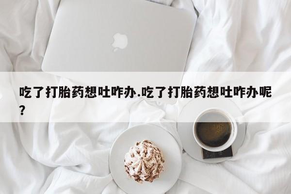 私人店有打胎药吗吃了打胎药想吐咋办.吃了打胎药想吐咋办呢？