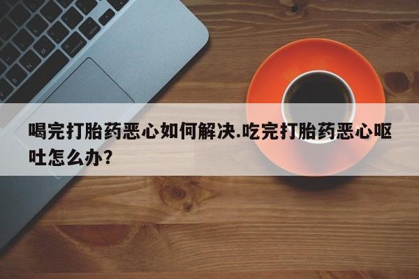 私人店有打胎药吗喝完打胎药恶心如何解决.吃完打胎药恶心呕吐怎么办？