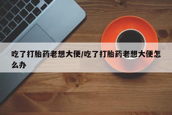 私人店有打胎药吗吃了打胎药老想大便/吃了打胎药老想大便怎么办