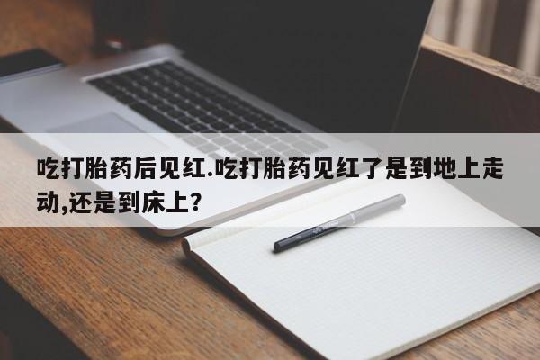私人店有打胎药吗吃打胎药后见红.吃打胎药见红了是到地上走动,还是到床上？