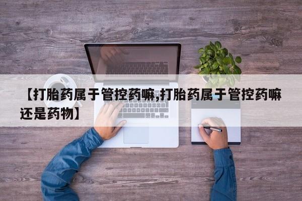 私人店有打胎药吗【打胎药属于管控药嘛,打胎药属于管控药嘛还是药物】