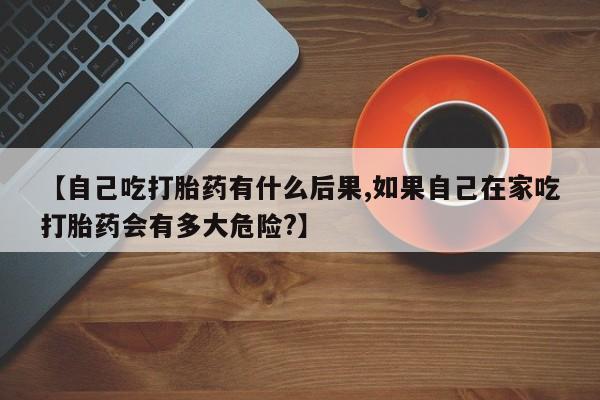 私人店有打胎药吗【自己吃打胎药有什么后果,如果自己在家吃打胎药会有多大危险?】