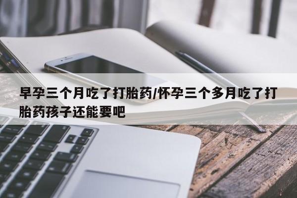 私人店有打胎药吗早孕三个月吃了打胎药/怀孕三个多月吃了打胎药孩子还能要吧