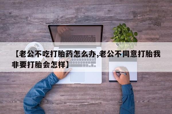 私人店有打胎药吗【老公不吃打胎药怎么办,老公不同意打胎我非要打胎会怎样】