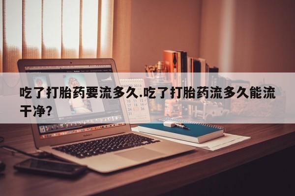 私人店有打胎药吗吃了打胎药要流多久.吃了打胎药流多久能流干净？