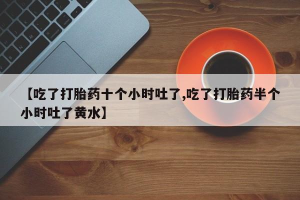 私人店有打胎药吗【吃了打胎药十个小时吐了,吃了打胎药半个小时吐了黄水】