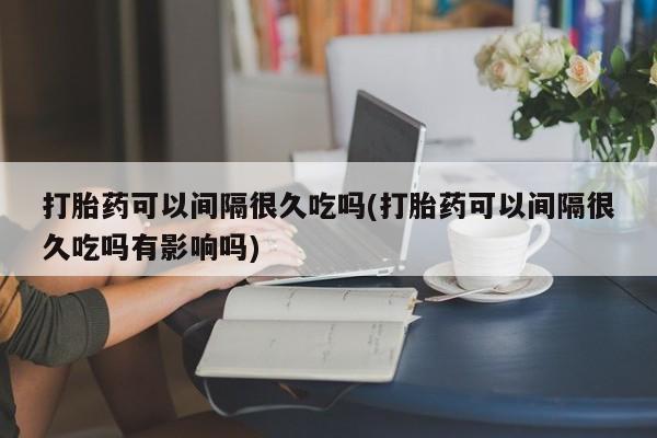 私人店有打胎药吗打胎药可以间隔很久吃吗(打胎药可以间隔很久吃吗有影响吗)