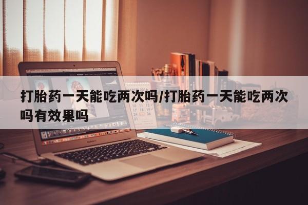 私人店有打胎药吗打胎药一天能吃两次吗/打胎药一天能吃两次吗有效果吗