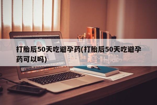 私人店有打胎药吗打胎后50天吃避孕药(打胎后50天吃避孕药可以吗)