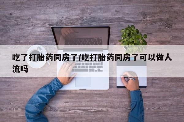 私人店有打胎药吗吃了打胎药同房了/吃打胎药同房了可以做人流吗