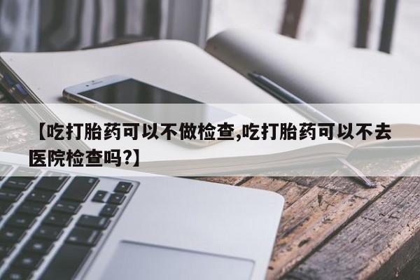 私人店有打胎药吗【吃打胎药可以不做检查,吃打胎药可以不去医院检查吗?】
