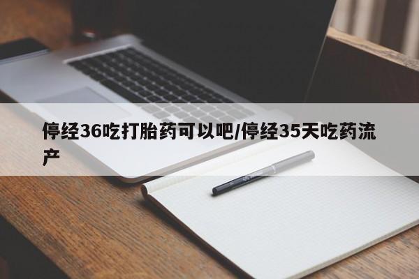 私人店有打胎药吗停经36吃打胎药可以吧/停经35天吃药流产