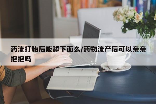 私人店有打胎药吗药流打胎后能舔下面么/药物流产后可以亲亲抱抱吗