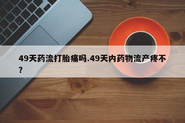 私人店有打胎药吗49天药流打胎痛吗.49天内药物流产疼不?