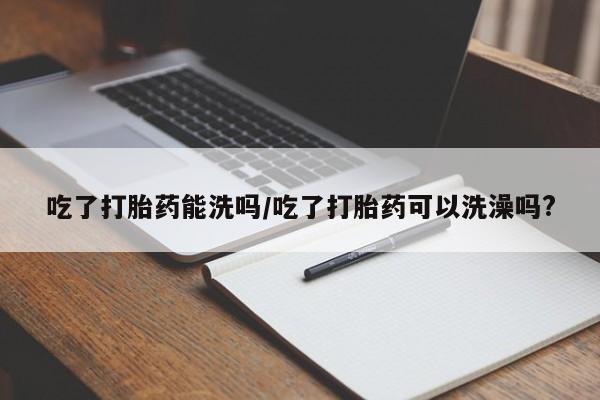 私人店有打胎药吗吃了打胎药能洗吗/吃了打胎药可以洗澡吗?