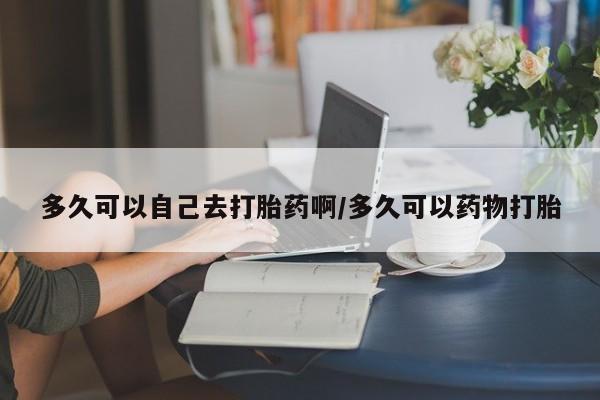 私人店有打胎药吗多久可以自己去打胎药啊/多久可以药物打胎
