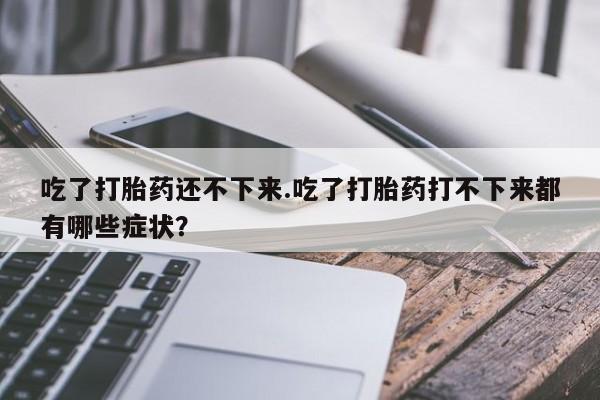 私人店有打胎药吗吃了打胎药还不下来.吃了打胎药打不下来都有哪些症状?
