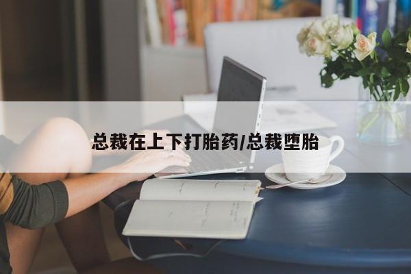 私人店有打胎药吗总裁在上下打胎药/总裁堕胎