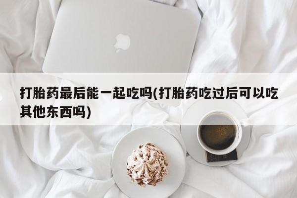 私人店有打胎药吗打胎药最后能一起吃吗(打胎药吃过后可以吃其他东西吗)