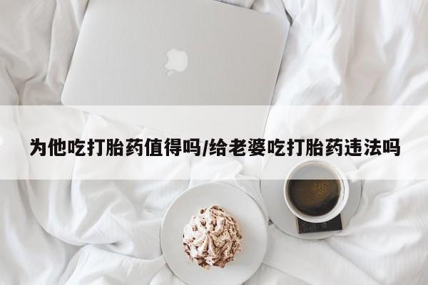 私人店有打胎药吗为他吃打胎药值得吗/给老婆吃打胎药违法吗