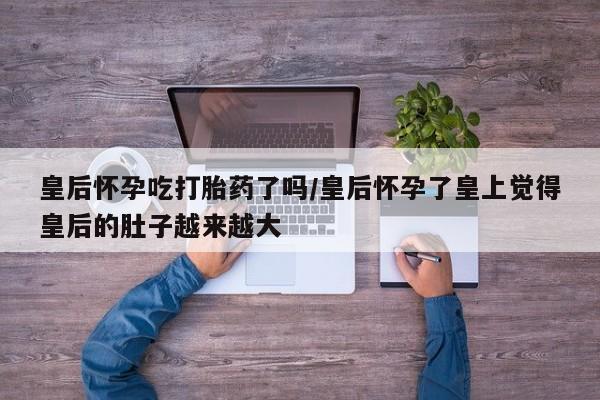 私人店有打胎药吗皇后怀孕吃打胎药了吗/皇后怀孕了皇上觉得皇后的肚子越来越大