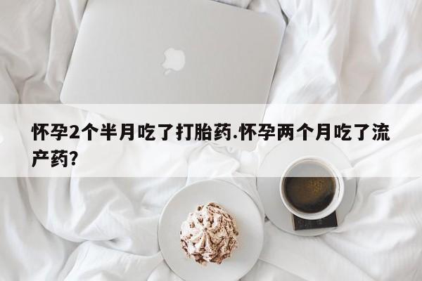 私人店有打胎药吗怀孕2个半月吃了打胎药.怀孕两个月吃了流产药?