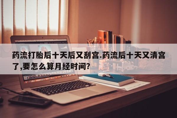 私人店有打胎药吗药流打胎后十天后又刮宫.药流后十天又清宫了,要怎么算月经时间？