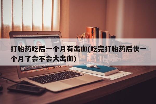 私人店有打胎药吗打胎药吃后一个月有出血(吃完打胎药后快一个月了会不会大出血)