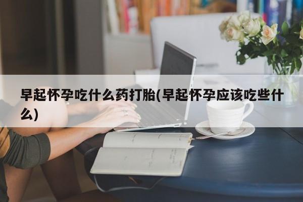 私人店有打胎药吗早起怀孕吃什么药打胎(早起怀孕应该吃些什么)
