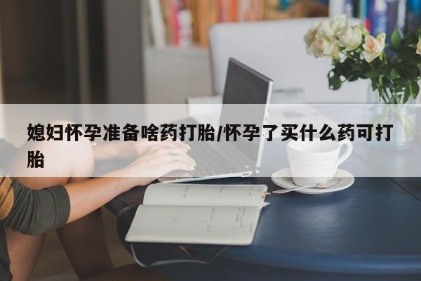 私人店有打胎药吗媳妇怀孕准备啥药打胎/怀孕了买什么药可打胎