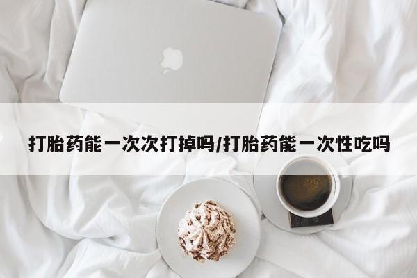 私人店有打胎药吗打胎药能一次次打掉吗/打胎药能一次性吃吗