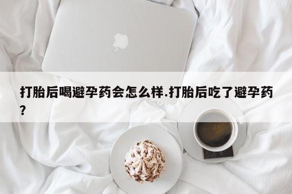 私人店有打胎药吗打胎后喝避孕药会怎么样.打胎后吃了避孕药？